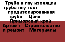 Труба в ппу изоляции, труба ппу гост 30732-2006 , предизолированная труба  › Цена ­ 320 - Приморский край, Артем г. Строительство и ремонт » Материалы   